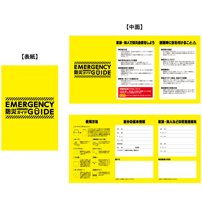 EMERGENCY 防災ガイド GUIDE　家族・知人で防災会議をしよう

避難の準備
災害が発生したときに備え、家族や知人と避難場所や集合場所を確認しておきましょう。

安全確認の方法
安否確認の方法（災害用伝言ダイヤル171など）を共有しておくと安心です。

緊急時の持ち物
最低限必要な持ち物をリスト化して、準備を整えておきましょう。

避難時に気を付けること

避難経路の確認
複数の経路を把握しておき、周囲の状況に応じて安全に移動できるようにしましょう。

避難先での過ごし方
体調管理や衛生面に気を付け、マスクや消毒などを意識してください。

使用方法

シートインサコッシュ
セットされたロープを取り外すと、シートやレジャーシートとしても利用可能。

ロープ
避難所での物干しなどに活用できます。

アイマスク・ネックピロー
睡眠時に活躍。避難所での休息をサポート。

ゴミ袋
非常時のゴミ処理だけでなく、雨具や目隠しにも使えます。

記入欄

自分の基本情報（名前、生年月日、血液型、住所など）

家族・知人などの緊急連絡先

避難集合場所のメモ