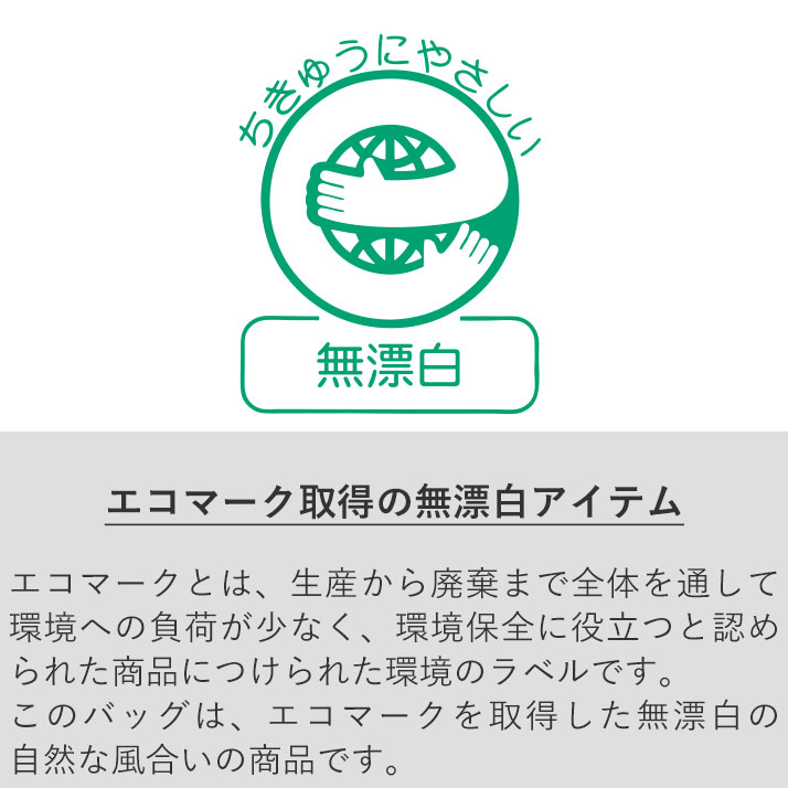 バッグの内側にエコマークのラベルが付属しています エコマークとは、生産から廃棄まで全体を通して環境への負荷が少なく、環境保全に役立つと認められた商品につけられる環境のラベルです。 このバッグは、エコマークを取得した無漂白の自然な風合いの商品です。