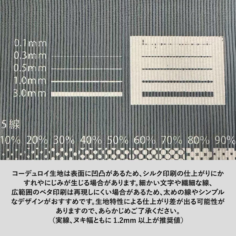 コーデュロイ生地は表面に凹凸があるため、シルク印刷の仕上がりにかすれやにじみが生じる場合があります。細かい文字や繊細な線、広範囲のベタ印刷は再現しにくい場合があるため、太めの線やシンプルなデザインがおすすめです。生地特性による仕上がり差が出る可能性がありますので、あらかじめご了承ください。 (実線、ヌキ幅ともに 1.2mm 以上が推奨値)