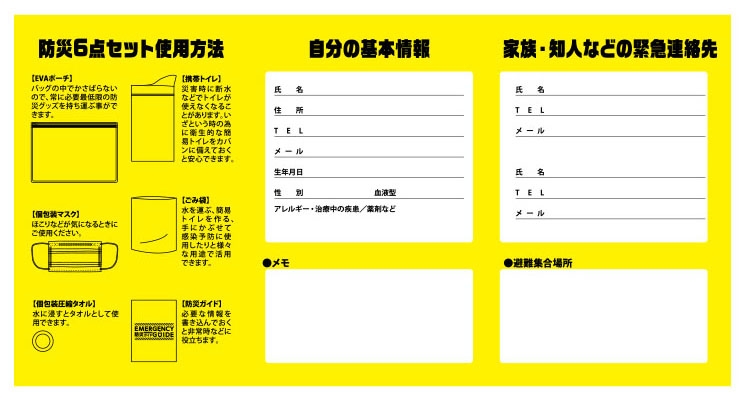防災6点セット使用方法
【EVAポーチ】 バッグの中でかさばらないので、常に必要最低限の防災グッズを持ち運ぶ事ができます。
【携帯トイレ】 災害時に断水してトイレが使えなくなることがあります。いざという時の為に衛生的な簡易トイレをカバンに備えておくと安心です。
【個包装マスク】 ほこりなどが気になるときにご使用ください。
【ごみ袋】 水を運ぶ、簡易トイレを作る、手にかぶせて感染予防に使用したりと様々な用途で活用できます。
【個包装圧縮タオル】 水に浸すとタオルとして使用できます。
【防災ガイド】 必要な情報を書き込んでおくと非常時などに役立ちます。

自分の基本情報
氏名／住所／TEL／メール／生年月日／性別／血液型／アレルギー・治療中の病気・常備薬など

家族・知人などの緊急連絡先
氏名／TEL／メール
（避難集合場所欄あり）

家族・知人で防災会議をしよう

役割分担

非常時の出品などの確認

避難経路や避難場所

家族・知人への連絡方法

避難時に気を付けること

情報の確認

指示にしたがう

避難所に行く

動きやすい服装・靴での避難

避難時の手段

避難経路の再確認