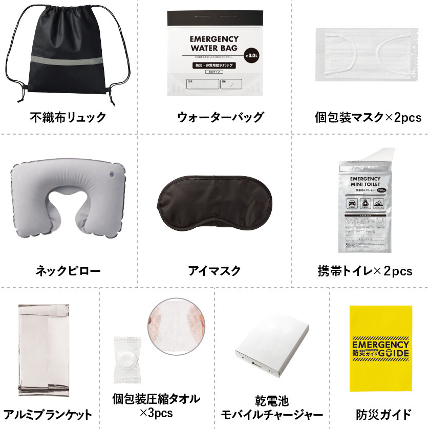 【商品サイズ】
不織布リュック/約350×410（mm　マスク／約165×95（mm）　圧縮タオル／広げた時：約200×220（mm）　アルミブランケット／約700×1400（mm）　携帯トイレ／132×275（mm）　携帯トイレ付属ごみ袋／240×455（mm）　ウォーターバッグ／約300×270（mm）
アイマスク／185×85（mm）　ネックピロー／440×265（mm）　カンデンチシキモバイルチャージャーワイド／65×80×20（mm）　防災ガイド／70×105（mm）



【素材】
不織布リュック／不織布（PP）　マスク／不織布(PP)　他　圧縮タオル／レーヨン　アルミブランケット／アルミ蒸着PET　携帯トイレ／PE、IXPE、高吸水性樹脂　ごみ袋／PE
ウォーターバッグ／PE、PA　アイマスク／ポリエステル ネックピロー／PVC　乾電池式モバイルチャージャーワイド／ABS　他　防災ガイド／紙