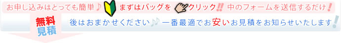 「無料見積」お申込みはとっても簡単♪まずはバッグをクリック!!中のフォームを送信するだけ！後はおまかせください♪♪一番最適でお安いお見積りをお知らせいたします！